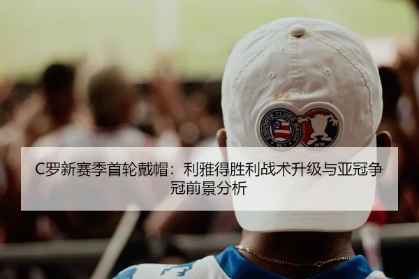 C罗新赛季首轮戴帽：利雅得胜利战术升级与亚冠争冠前景分析